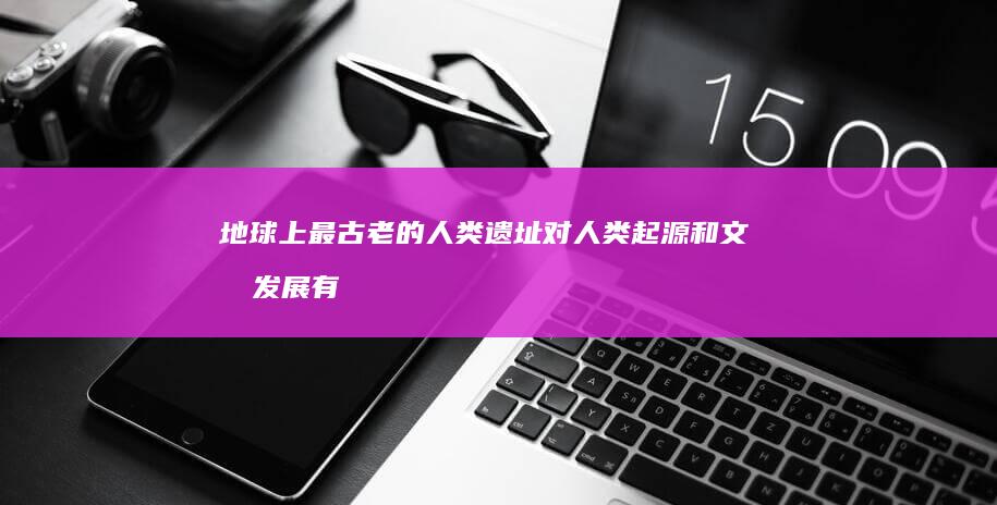 地球上最古老的人类遗址对人类起源和文明发展有何启示？